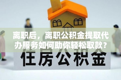 玛家离职后，离职公积金提取代办服务如何助你轻松取款？