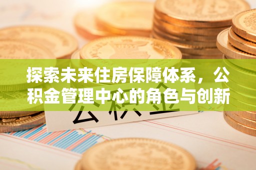 玛家探索未来住房保障体系，公积金管理中心的角色与创新