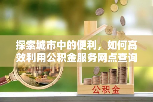 玛家探索城市中的便利，如何高效利用公积金服务网点查询