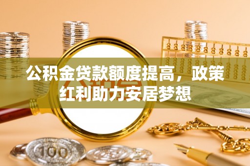 玛家公积金贷款额度提高，政策红利助力安居梦想