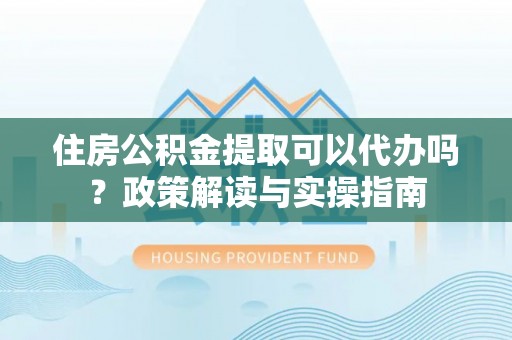 玛家住房公积金提取可以代办吗？政策解读与实操指南
