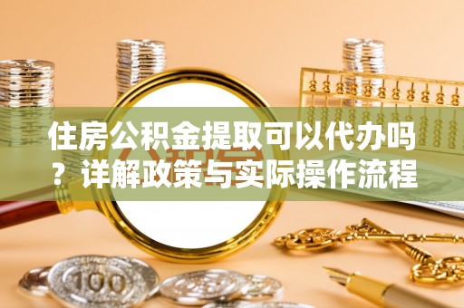 玛家住房公积金提取可以代办吗？详解政策与实际操作流程