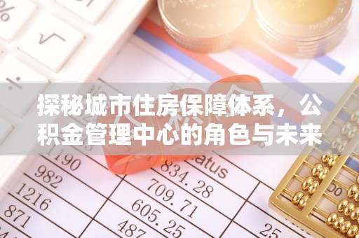 玛家探秘城市住房保障体系，公积金管理中心的角色与未来
