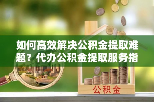 玛家如何高效解决公积金提取难题？代办公积金提取服务指南