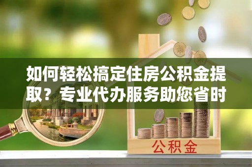 玛家如何轻松搞定住房公积金提取？专业代办服务助您省时省心