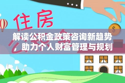 玛家解读公积金政策咨询新趋势，助力个人财富管理与规划