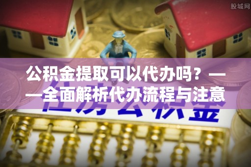 玛家公积金提取可以代办吗？——全面解析代办流程与注意事项
