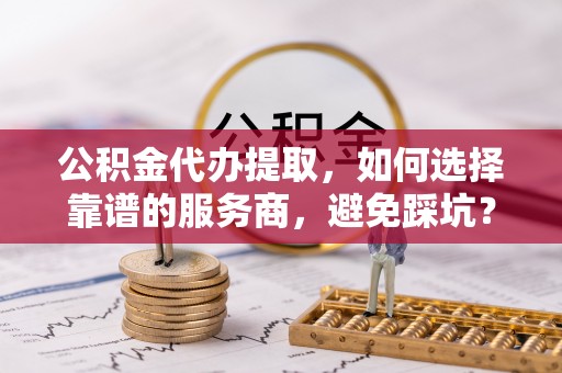玛家公积金代办提取，如何选择靠谱的服务商，避免踩坑？